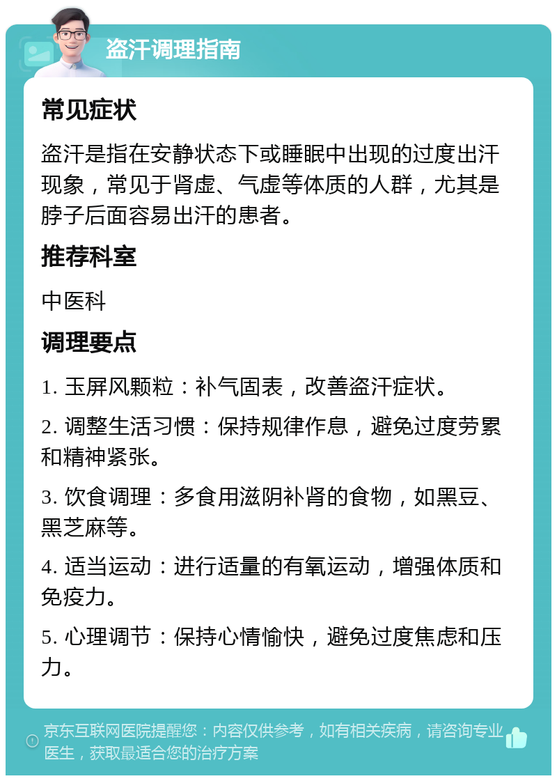 盗汗调理指南 常见症状 盗汗是指在安静状态下或睡眠中出现的过度出汗现象，常见于肾虚、气虚等体质的人群，尤其是脖子后面容易出汗的患者。 推荐科室 中医科 调理要点 1. 玉屏风颗粒：补气固表，改善盗汗症状。 2. 调整生活习惯：保持规律作息，避免过度劳累和精神紧张。 3. 饮食调理：多食用滋阴补肾的食物，如黑豆、黑芝麻等。 4. 适当运动：进行适量的有氧运动，增强体质和免疫力。 5. 心理调节：保持心情愉快，避免过度焦虑和压力。