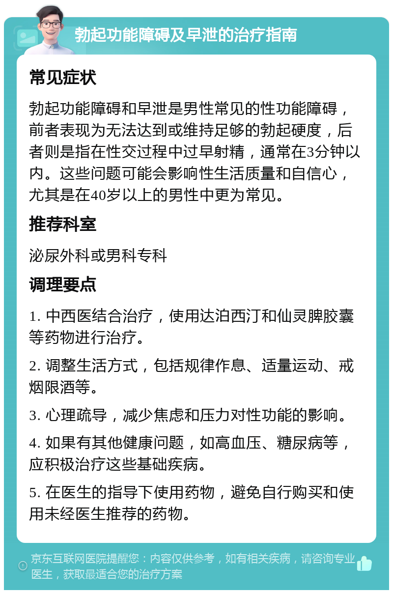 勃起功能障碍及早泄的治疗指南 常见症状 勃起功能障碍和早泄是男性常见的性功能障碍，前者表现为无法达到或维持足够的勃起硬度，后者则是指在性交过程中过早射精，通常在3分钟以内。这些问题可能会影响性生活质量和自信心，尤其是在40岁以上的男性中更为常见。 推荐科室 泌尿外科或男科专科 调理要点 1. 中西医结合治疗，使用达泊西汀和仙灵脾胶囊等药物进行治疗。 2. 调整生活方式，包括规律作息、适量运动、戒烟限酒等。 3. 心理疏导，减少焦虑和压力对性功能的影响。 4. 如果有其他健康问题，如高血压、糖尿病等，应积极治疗这些基础疾病。 5. 在医生的指导下使用药物，避免自行购买和使用未经医生推荐的药物。