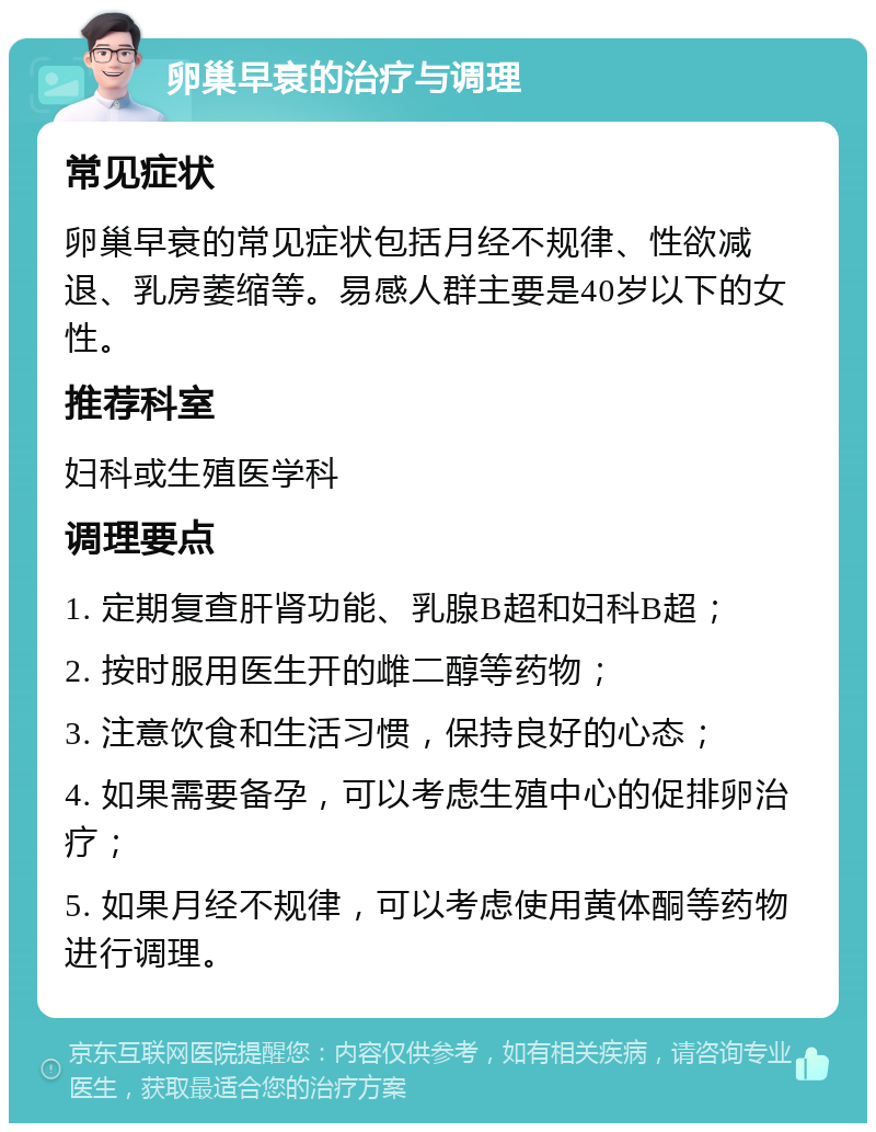 卵巢早衰的治疗与调理 常见症状 卵巢早衰的常见症状包括月经不规律、性欲减退、乳房萎缩等。易感人群主要是40岁以下的女性。 推荐科室 妇科或生殖医学科 调理要点 1. 定期复查肝肾功能、乳腺B超和妇科B超； 2. 按时服用医生开的雌二醇等药物； 3. 注意饮食和生活习惯，保持良好的心态； 4. 如果需要备孕，可以考虑生殖中心的促排卵治疗； 5. 如果月经不规律，可以考虑使用黄体酮等药物进行调理。