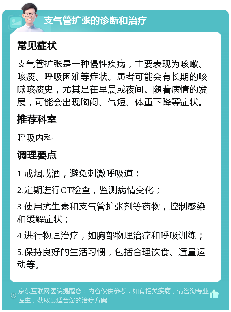 支气管扩张的诊断和治疗 常见症状 支气管扩张是一种慢性疾病，主要表现为咳嗽、咳痰、呼吸困难等症状。患者可能会有长期的咳嗽咳痰史，尤其是在早晨或夜间。随着病情的发展，可能会出现胸闷、气短、体重下降等症状。 推荐科室 呼吸内科 调理要点 1.戒烟戒酒，避免刺激呼吸道； 2.定期进行CT检查，监测病情变化； 3.使用抗生素和支气管扩张剂等药物，控制感染和缓解症状； 4.进行物理治疗，如胸部物理治疗和呼吸训练； 5.保持良好的生活习惯，包括合理饮食、适量运动等。