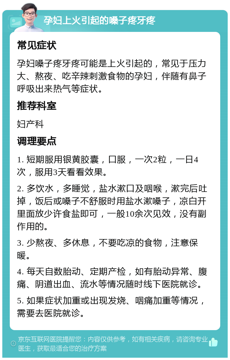 孕妇上火引起的嗓子疼牙疼 常见症状 孕妇嗓子疼牙疼可能是上火引起的，常见于压力大、熬夜、吃辛辣刺激食物的孕妇，伴随有鼻子呼吸出来热气等症状。 推荐科室 妇产科 调理要点 1. 短期服用银黄胶囊，口服，一次2粒，一日4次，服用3天看看效果。 2. 多饮水，多睡觉，盐水漱口及咽喉，漱完后吐掉，饭后或嗓子不舒服时用盐水漱嗓子，凉白开里面放少许食盐即可，一般10余次见效，没有副作用的。 3. 少熬夜、多休息，不要吃凉的食物，注意保暖。 4. 每天自数胎动、定期产检，如有胎动异常、腹痛、阴道出血、流水等情况随时线下医院就诊。 5. 如果症状加重或出现发烧、咽痛加重等情况，需要去医院就诊。