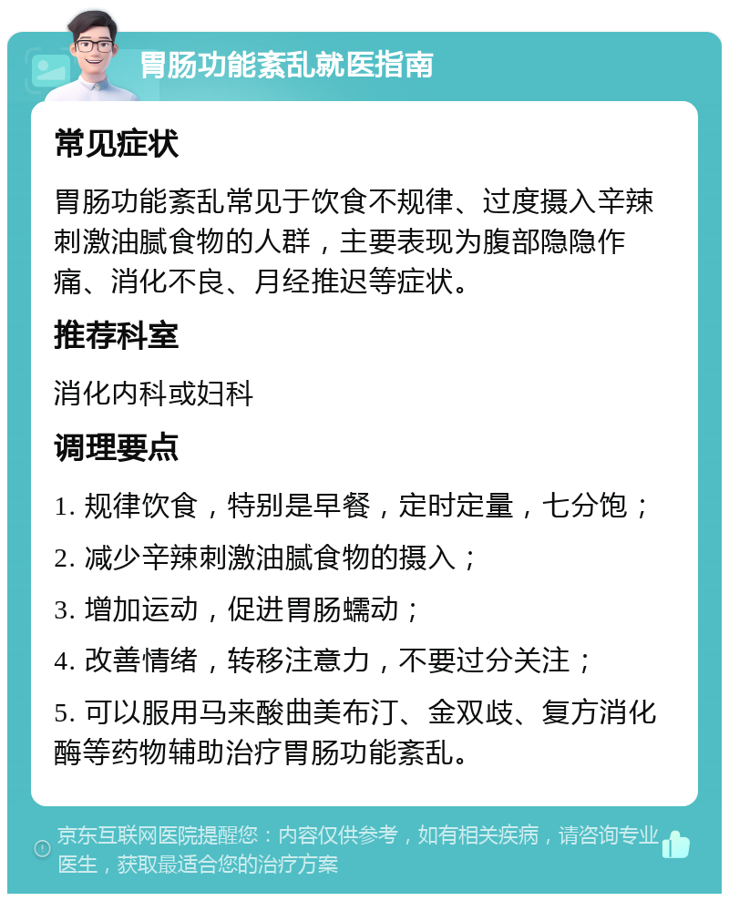 胃肠功能紊乱就医指南 常见症状 胃肠功能紊乱常见于饮食不规律、过度摄入辛辣刺激油腻食物的人群，主要表现为腹部隐隐作痛、消化不良、月经推迟等症状。 推荐科室 消化内科或妇科 调理要点 1. 规律饮食，特别是早餐，定时定量，七分饱； 2. 减少辛辣刺激油腻食物的摄入； 3. 增加运动，促进胃肠蠕动； 4. 改善情绪，转移注意力，不要过分关注； 5. 可以服用马来酸曲美布汀、金双歧、复方消化酶等药物辅助治疗胃肠功能紊乱。