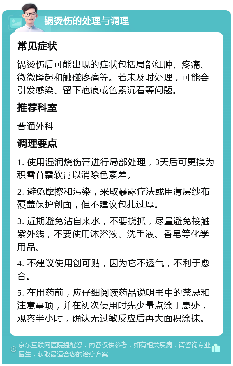 锅烫伤的处理与调理 常见症状 锅烫伤后可能出现的症状包括局部红肿、疼痛、微微隆起和触碰疼痛等。若未及时处理，可能会引发感染、留下疤痕或色素沉着等问题。 推荐科室 普通外科 调理要点 1. 使用湿润烧伤膏进行局部处理，3天后可更换为积雪苷霜软膏以消除色素差。 2. 避免摩擦和污染，采取暴露疗法或用薄层纱布覆盖保护创面，但不建议包扎过厚。 3. 近期避免沾自来水，不要挠抓，尽量避免接触紫外线，不要使用沐浴液、洗手液、香皂等化学用品。 4. 不建议使用创可贴，因为它不透气，不利于愈合。 5. 在用药前，应仔细阅读药品说明书中的禁忌和注意事项，并在初次使用时先少量点涂于患处，观察半小时，确认无过敏反应后再大面积涂抹。