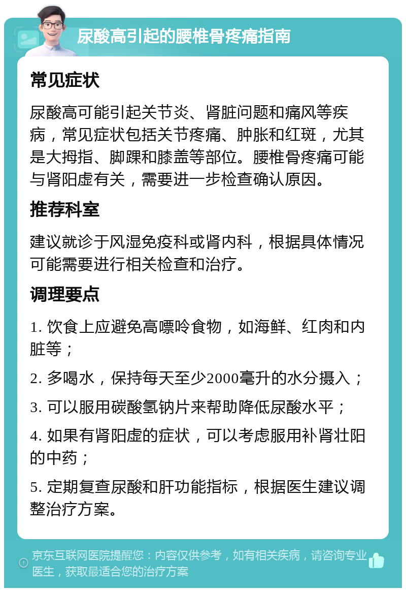 尿酸高引起的腰椎骨疼痛指南 常见症状 尿酸高可能引起关节炎、肾脏问题和痛风等疾病，常见症状包括关节疼痛、肿胀和红斑，尤其是大拇指、脚踝和膝盖等部位。腰椎骨疼痛可能与肾阳虚有关，需要进一步检查确认原因。 推荐科室 建议就诊于风湿免疫科或肾内科，根据具体情况可能需要进行相关检查和治疗。 调理要点 1. 饮食上应避免高嘌呤食物，如海鲜、红肉和内脏等； 2. 多喝水，保持每天至少2000毫升的水分摄入； 3. 可以服用碳酸氢钠片来帮助降低尿酸水平； 4. 如果有肾阳虚的症状，可以考虑服用补肾壮阳的中药； 5. 定期复查尿酸和肝功能指标，根据医生建议调整治疗方案。