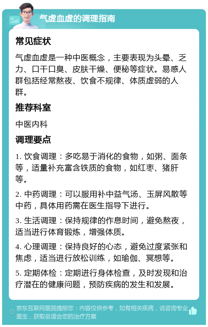 气虚血虚的调理指南 常见症状 气虚血虚是一种中医概念，主要表现为头晕、乏力、口干口臭、皮肤干燥、便秘等症状。易感人群包括经常熬夜、饮食不规律、体质虚弱的人群。 推荐科室 中医内科 调理要点 1. 饮食调理：多吃易于消化的食物，如粥、面条等，适量补充富含铁质的食物，如红枣、猪肝等。 2. 中药调理：可以服用补中益气汤、玉屏风散等中药，具体用药需在医生指导下进行。 3. 生活调理：保持规律的作息时间，避免熬夜，适当进行体育锻炼，增强体质。 4. 心理调理：保持良好的心态，避免过度紧张和焦虑，适当进行放松训练，如瑜伽、冥想等。 5. 定期体检：定期进行身体检查，及时发现和治疗潜在的健康问题，预防疾病的发生和发展。