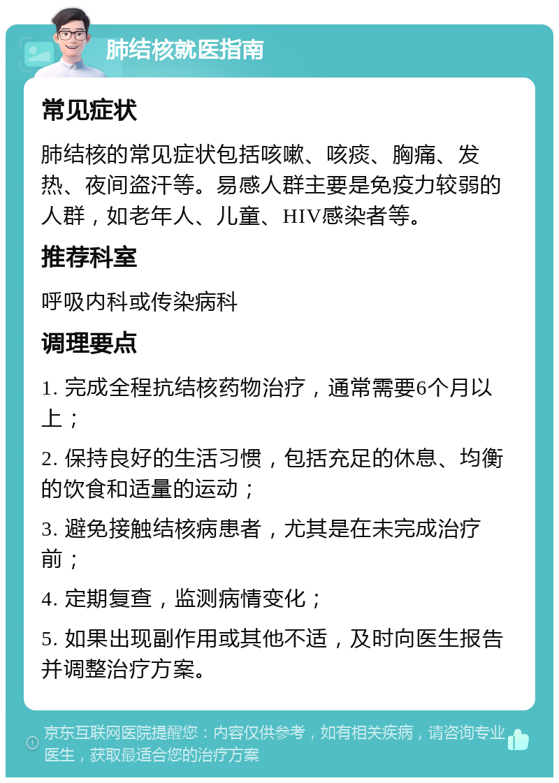 肺结核就医指南 常见症状 肺结核的常见症状包括咳嗽、咳痰、胸痛、发热、夜间盗汗等。易感人群主要是免疫力较弱的人群，如老年人、儿童、HIV感染者等。 推荐科室 呼吸内科或传染病科 调理要点 1. 完成全程抗结核药物治疗，通常需要6个月以上； 2. 保持良好的生活习惯，包括充足的休息、均衡的饮食和适量的运动； 3. 避免接触结核病患者，尤其是在未完成治疗前； 4. 定期复查，监测病情变化； 5. 如果出现副作用或其他不适，及时向医生报告并调整治疗方案。