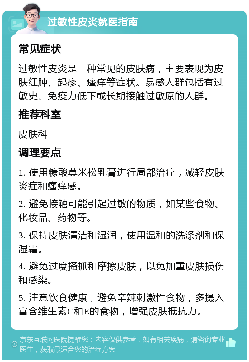 过敏性皮炎就医指南 常见症状 过敏性皮炎是一种常见的皮肤病，主要表现为皮肤红肿、起疹、瘙痒等症状。易感人群包括有过敏史、免疫力低下或长期接触过敏原的人群。 推荐科室 皮肤科 调理要点 1. 使用糠酸莫米松乳膏进行局部治疗，减轻皮肤炎症和瘙痒感。 2. 避免接触可能引起过敏的物质，如某些食物、化妆品、药物等。 3. 保持皮肤清洁和湿润，使用温和的洗涤剂和保湿霜。 4. 避免过度搔抓和摩擦皮肤，以免加重皮肤损伤和感染。 5. 注意饮食健康，避免辛辣刺激性食物，多摄入富含维生素C和E的食物，增强皮肤抵抗力。