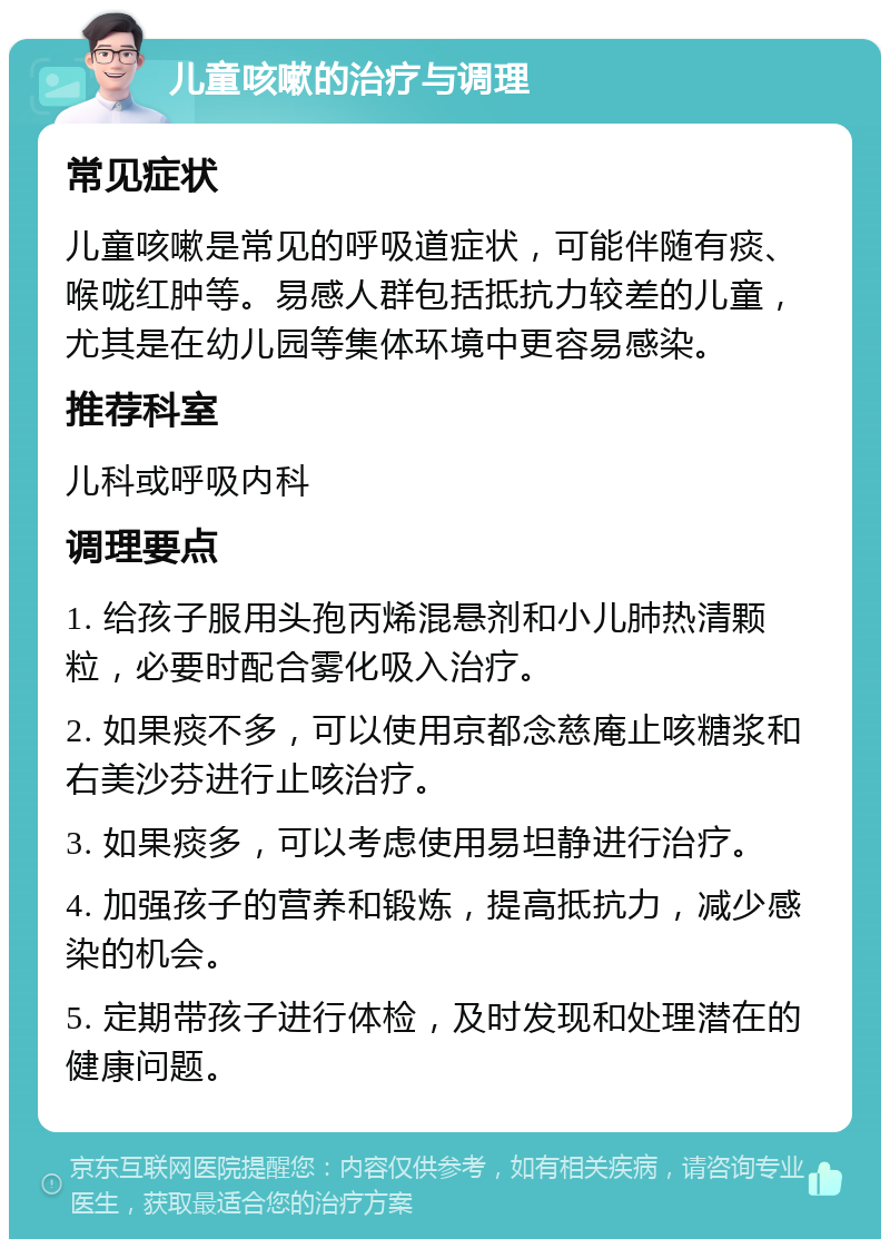 儿童咳嗽的治疗与调理 常见症状 儿童咳嗽是常见的呼吸道症状，可能伴随有痰、喉咙红肿等。易感人群包括抵抗力较差的儿童，尤其是在幼儿园等集体环境中更容易感染。 推荐科室 儿科或呼吸内科 调理要点 1. 给孩子服用头孢丙烯混悬剂和小儿肺热清颗粒，必要时配合雾化吸入治疗。 2. 如果痰不多，可以使用京都念慈庵止咳糖浆和右美沙芬进行止咳治疗。 3. 如果痰多，可以考虑使用易坦静进行治疗。 4. 加强孩子的营养和锻炼，提高抵抗力，减少感染的机会。 5. 定期带孩子进行体检，及时发现和处理潜在的健康问题。