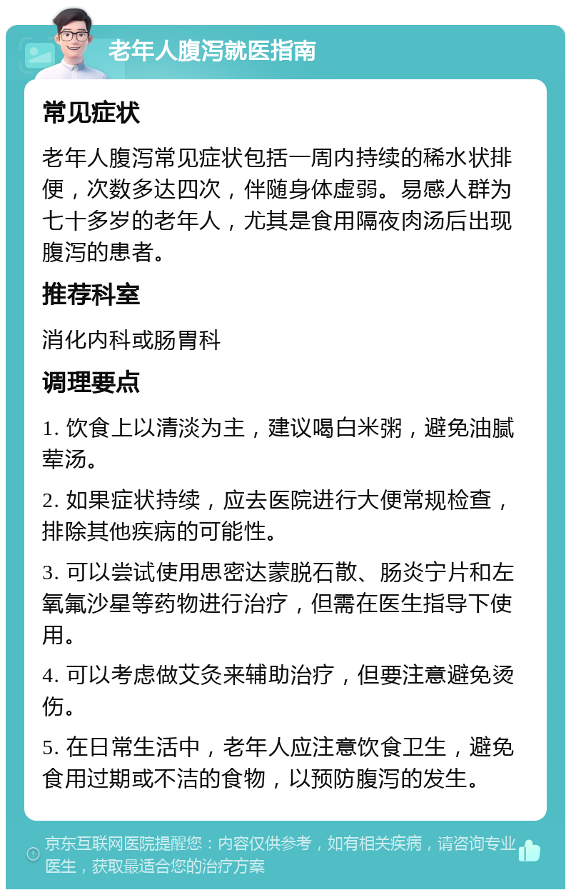 老年人腹泻就医指南 常见症状 老年人腹泻常见症状包括一周内持续的稀水状排便，次数多达四次，伴随身体虚弱。易感人群为七十多岁的老年人，尤其是食用隔夜肉汤后出现腹泻的患者。 推荐科室 消化内科或肠胃科 调理要点 1. 饮食上以清淡为主，建议喝白米粥，避免油腻荤汤。 2. 如果症状持续，应去医院进行大便常规检查，排除其他疾病的可能性。 3. 可以尝试使用思密达蒙脱石散、肠炎宁片和左氧氟沙星等药物进行治疗，但需在医生指导下使用。 4. 可以考虑做艾灸来辅助治疗，但要注意避免烫伤。 5. 在日常生活中，老年人应注意饮食卫生，避免食用过期或不洁的食物，以预防腹泻的发生。