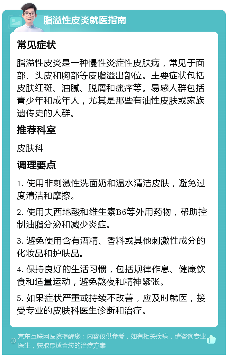 脂溢性皮炎就医指南 常见症状 脂溢性皮炎是一种慢性炎症性皮肤病，常见于面部、头皮和胸部等皮脂溢出部位。主要症状包括皮肤红斑、油腻、脱屑和瘙痒等。易感人群包括青少年和成年人，尤其是那些有油性皮肤或家族遗传史的人群。 推荐科室 皮肤科 调理要点 1. 使用非刺激性洗面奶和温水清洁皮肤，避免过度清洁和摩擦。 2. 使用夫西地酸和维生素B6等外用药物，帮助控制油脂分泌和减少炎症。 3. 避免使用含有酒精、香料或其他刺激性成分的化妆品和护肤品。 4. 保持良好的生活习惯，包括规律作息、健康饮食和适量运动，避免熬夜和精神紧张。 5. 如果症状严重或持续不改善，应及时就医，接受专业的皮肤科医生诊断和治疗。