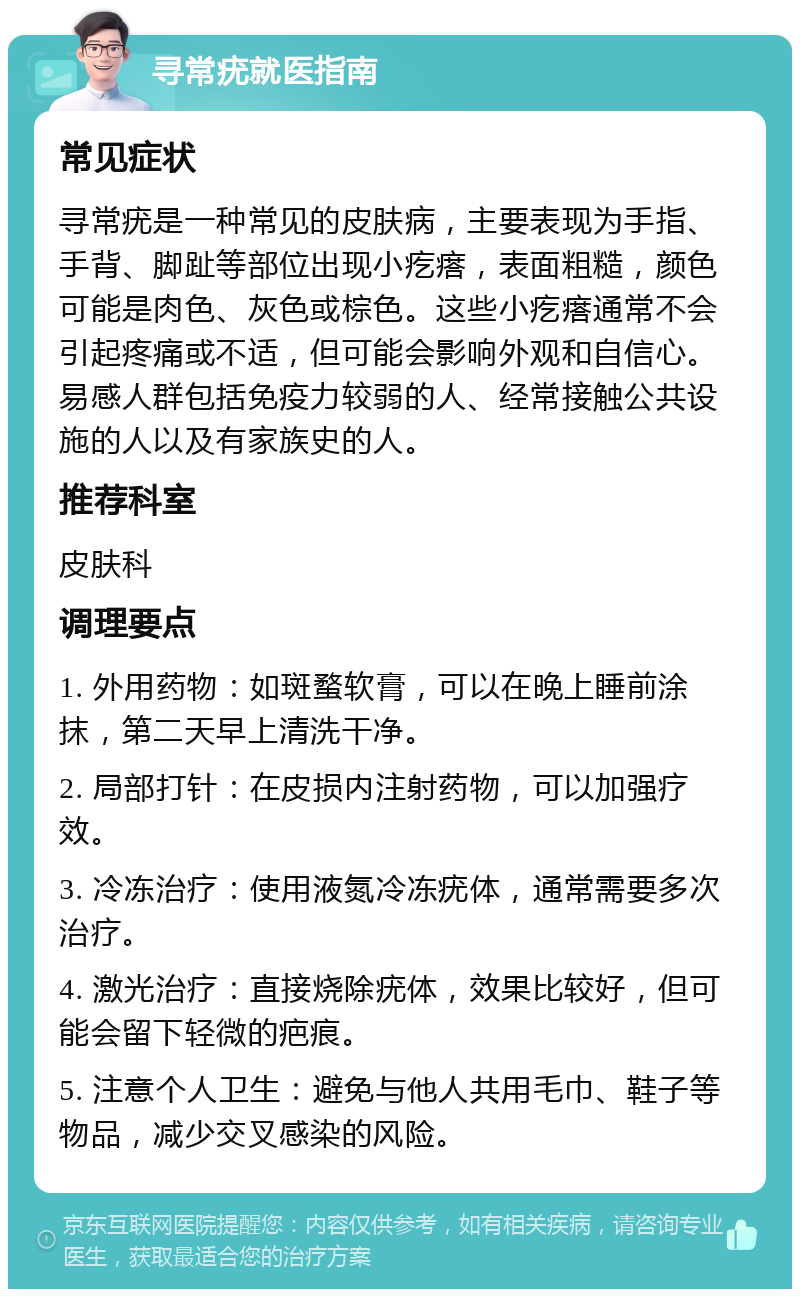 寻常疣就医指南 常见症状 寻常疣是一种常见的皮肤病，主要表现为手指、手背、脚趾等部位出现小疙瘩，表面粗糙，颜色可能是肉色、灰色或棕色。这些小疙瘩通常不会引起疼痛或不适，但可能会影响外观和自信心。易感人群包括免疫力较弱的人、经常接触公共设施的人以及有家族史的人。 推荐科室 皮肤科 调理要点 1. 外用药物：如斑蝥软膏，可以在晚上睡前涂抹，第二天早上清洗干净。 2. 局部打针：在皮损内注射药物，可以加强疗效。 3. 冷冻治疗：使用液氮冷冻疣体，通常需要多次治疗。 4. 激光治疗：直接烧除疣体，效果比较好，但可能会留下轻微的疤痕。 5. 注意个人卫生：避免与他人共用毛巾、鞋子等物品，减少交叉感染的风险。