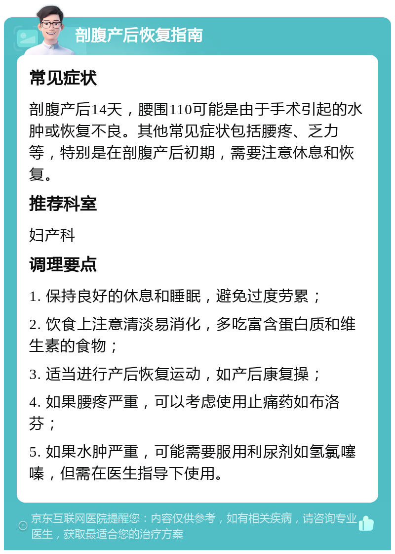 剖腹产后恢复指南 常见症状 剖腹产后14天，腰围110可能是由于手术引起的水肿或恢复不良。其他常见症状包括腰疼、乏力等，特别是在剖腹产后初期，需要注意休息和恢复。 推荐科室 妇产科 调理要点 1. 保持良好的休息和睡眠，避免过度劳累； 2. 饮食上注意清淡易消化，多吃富含蛋白质和维生素的食物； 3. 适当进行产后恢复运动，如产后康复操； 4. 如果腰疼严重，可以考虑使用止痛药如布洛芬； 5. 如果水肿严重，可能需要服用利尿剂如氢氯噻嗪，但需在医生指导下使用。