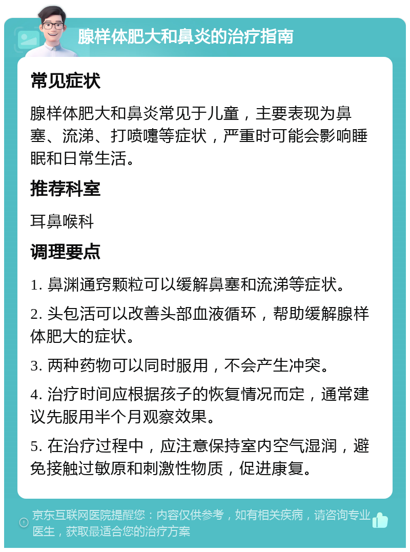 腺样体肥大和鼻炎的治疗指南 常见症状 腺样体肥大和鼻炎常见于儿童，主要表现为鼻塞、流涕、打喷嚏等症状，严重时可能会影响睡眠和日常生活。 推荐科室 耳鼻喉科 调理要点 1. 鼻渊通窍颗粒可以缓解鼻塞和流涕等症状。 2. 头包活可以改善头部血液循环，帮助缓解腺样体肥大的症状。 3. 两种药物可以同时服用，不会产生冲突。 4. 治疗时间应根据孩子的恢复情况而定，通常建议先服用半个月观察效果。 5. 在治疗过程中，应注意保持室内空气湿润，避免接触过敏原和刺激性物质，促进康复。