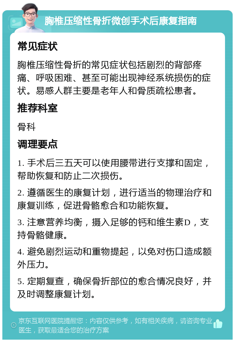 胸椎压缩性骨折微创手术后康复指南 常见症状 胸椎压缩性骨折的常见症状包括剧烈的背部疼痛、呼吸困难、甚至可能出现神经系统损伤的症状。易感人群主要是老年人和骨质疏松患者。 推荐科室 骨科 调理要点 1. 手术后三五天可以使用腰带进行支撑和固定，帮助恢复和防止二次损伤。 2. 遵循医生的康复计划，进行适当的物理治疗和康复训练，促进骨骼愈合和功能恢复。 3. 注意营养均衡，摄入足够的钙和维生素D，支持骨骼健康。 4. 避免剧烈运动和重物提起，以免对伤口造成额外压力。 5. 定期复查，确保骨折部位的愈合情况良好，并及时调整康复计划。