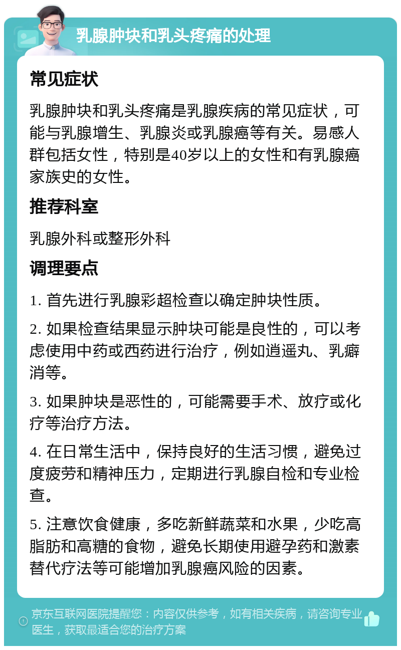 乳腺肿块和乳头疼痛的处理 常见症状 乳腺肿块和乳头疼痛是乳腺疾病的常见症状，可能与乳腺增生、乳腺炎或乳腺癌等有关。易感人群包括女性，特别是40岁以上的女性和有乳腺癌家族史的女性。 推荐科室 乳腺外科或整形外科 调理要点 1. 首先进行乳腺彩超检查以确定肿块性质。 2. 如果检查结果显示肿块可能是良性的，可以考虑使用中药或西药进行治疗，例如逍遥丸、乳癖消等。 3. 如果肿块是恶性的，可能需要手术、放疗或化疗等治疗方法。 4. 在日常生活中，保持良好的生活习惯，避免过度疲劳和精神压力，定期进行乳腺自检和专业检查。 5. 注意饮食健康，多吃新鲜蔬菜和水果，少吃高脂肪和高糖的食物，避免长期使用避孕药和激素替代疗法等可能增加乳腺癌风险的因素。