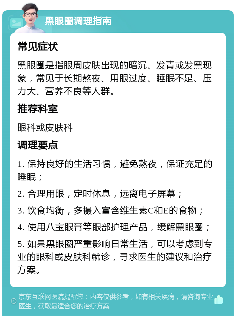 黑眼圈调理指南 常见症状 黑眼圈是指眼周皮肤出现的暗沉、发青或发黑现象，常见于长期熬夜、用眼过度、睡眠不足、压力大、营养不良等人群。 推荐科室 眼科或皮肤科 调理要点 1. 保持良好的生活习惯，避免熬夜，保证充足的睡眠； 2. 合理用眼，定时休息，远离电子屏幕； 3. 饮食均衡，多摄入富含维生素C和E的食物； 4. 使用八宝眼膏等眼部护理产品，缓解黑眼圈； 5. 如果黑眼圈严重影响日常生活，可以考虑到专业的眼科或皮肤科就诊，寻求医生的建议和治疗方案。