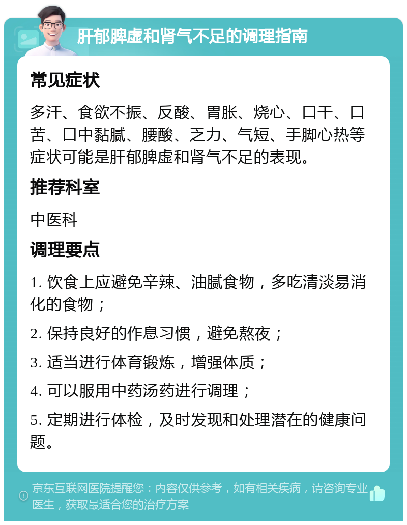 肝郁脾虚和肾气不足的调理指南 常见症状 多汗、食欲不振、反酸、胃胀、烧心、口干、口苦、口中黏腻、腰酸、乏力、气短、手脚心热等症状可能是肝郁脾虚和肾气不足的表现。 推荐科室 中医科 调理要点 1. 饮食上应避免辛辣、油腻食物，多吃清淡易消化的食物； 2. 保持良好的作息习惯，避免熬夜； 3. 适当进行体育锻炼，增强体质； 4. 可以服用中药汤药进行调理； 5. 定期进行体检，及时发现和处理潜在的健康问题。