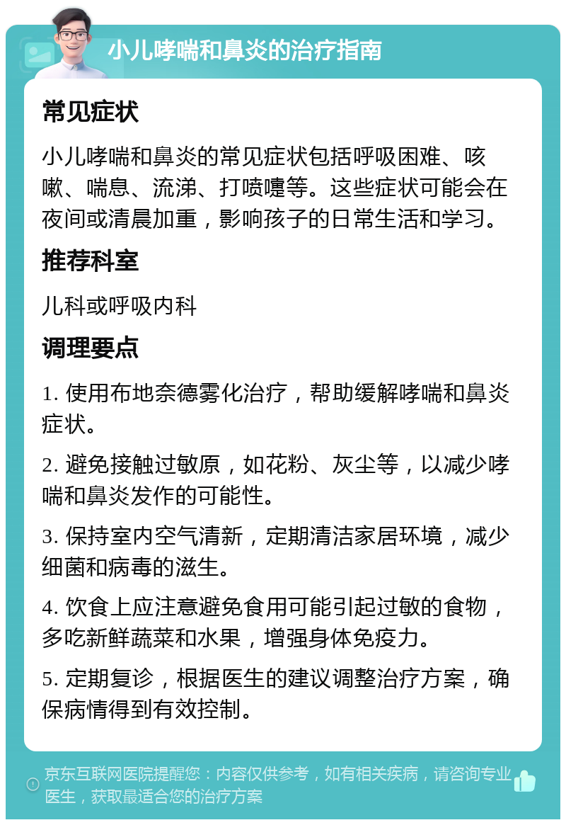 小儿哮喘和鼻炎的治疗指南 常见症状 小儿哮喘和鼻炎的常见症状包括呼吸困难、咳嗽、喘息、流涕、打喷嚏等。这些症状可能会在夜间或清晨加重，影响孩子的日常生活和学习。 推荐科室 儿科或呼吸内科 调理要点 1. 使用布地奈德雾化治疗，帮助缓解哮喘和鼻炎症状。 2. 避免接触过敏原，如花粉、灰尘等，以减少哮喘和鼻炎发作的可能性。 3. 保持室内空气清新，定期清洁家居环境，减少细菌和病毒的滋生。 4. 饮食上应注意避免食用可能引起过敏的食物，多吃新鲜蔬菜和水果，增强身体免疫力。 5. 定期复诊，根据医生的建议调整治疗方案，确保病情得到有效控制。