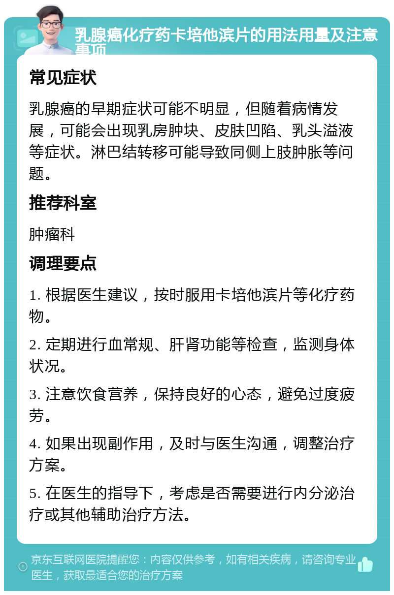 乳腺癌化疗药卡培他滨片的用法用量及注意事项 常见症状 乳腺癌的早期症状可能不明显，但随着病情发展，可能会出现乳房肿块、皮肤凹陷、乳头溢液等症状。淋巴结转移可能导致同侧上肢肿胀等问题。 推荐科室 肿瘤科 调理要点 1. 根据医生建议，按时服用卡培他滨片等化疗药物。 2. 定期进行血常规、肝肾功能等检查，监测身体状况。 3. 注意饮食营养，保持良好的心态，避免过度疲劳。 4. 如果出现副作用，及时与医生沟通，调整治疗方案。 5. 在医生的指导下，考虑是否需要进行内分泌治疗或其他辅助治疗方法。