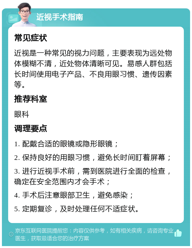 近视手术指南 常见症状 近视是一种常见的视力问题，主要表现为远处物体模糊不清，近处物体清晰可见。易感人群包括长时间使用电子产品、不良用眼习惯、遗传因素等。 推荐科室 眼科 调理要点 1. 配戴合适的眼镜或隐形眼镜； 2. 保持良好的用眼习惯，避免长时间盯着屏幕； 3. 进行近视手术前，需到医院进行全面的检查，确定在安全范围内才会手术； 4. 手术后注意眼部卫生，避免感染； 5. 定期复诊，及时处理任何不适症状。