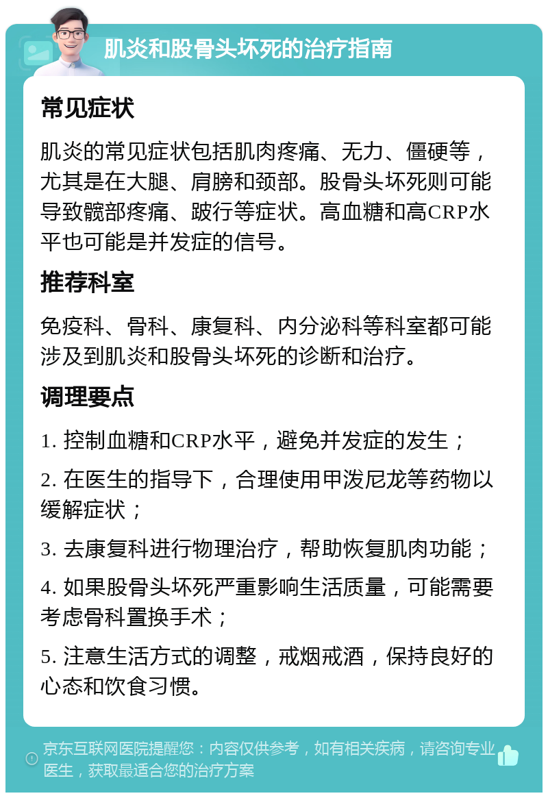 肌炎和股骨头坏死的治疗指南 常见症状 肌炎的常见症状包括肌肉疼痛、无力、僵硬等，尤其是在大腿、肩膀和颈部。股骨头坏死则可能导致髋部疼痛、跛行等症状。高血糖和高CRP水平也可能是并发症的信号。 推荐科室 免疫科、骨科、康复科、内分泌科等科室都可能涉及到肌炎和股骨头坏死的诊断和治疗。 调理要点 1. 控制血糖和CRP水平，避免并发症的发生； 2. 在医生的指导下，合理使用甲泼尼龙等药物以缓解症状； 3. 去康复科进行物理治疗，帮助恢复肌肉功能； 4. 如果股骨头坏死严重影响生活质量，可能需要考虑骨科置换手术； 5. 注意生活方式的调整，戒烟戒酒，保持良好的心态和饮食习惯。