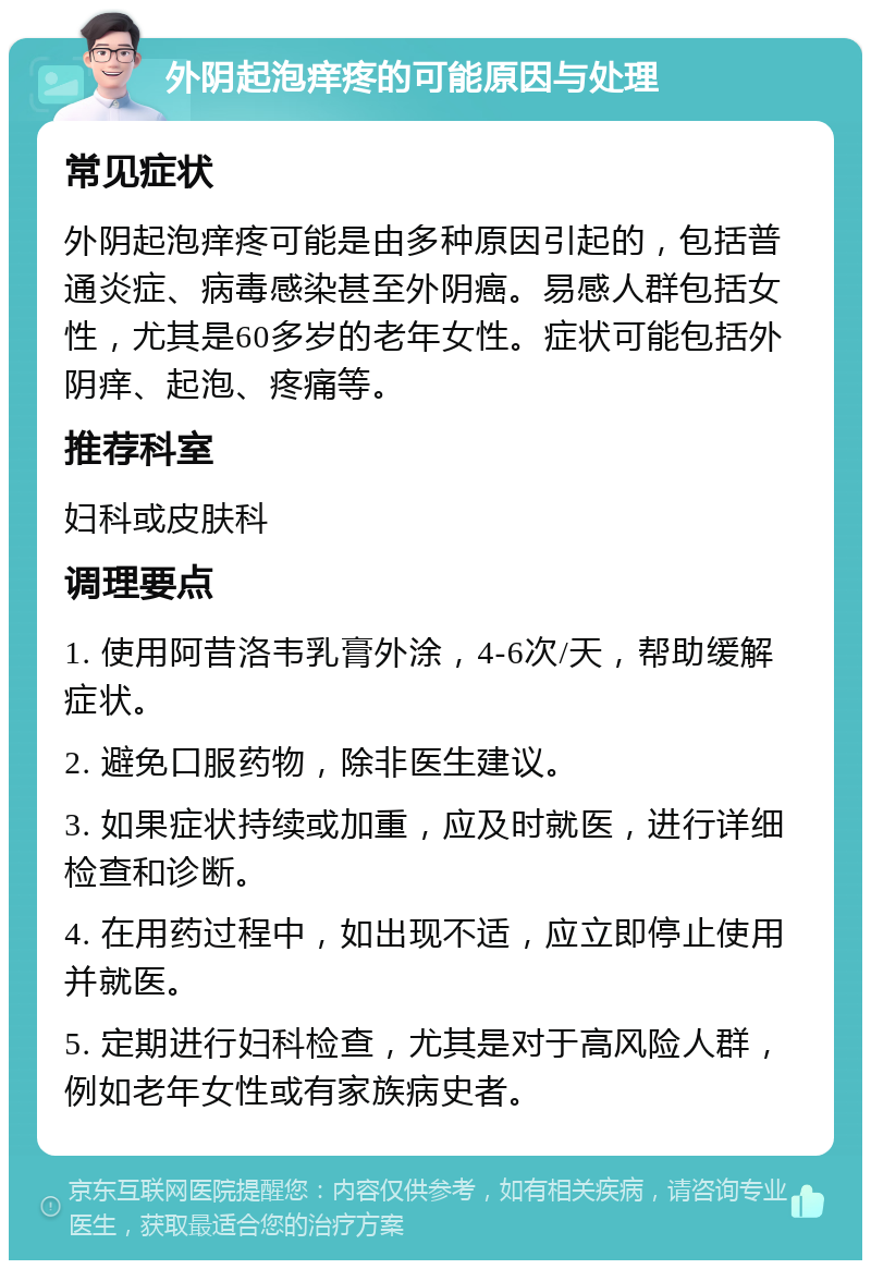 外阴起泡痒疼的可能原因与处理 常见症状 外阴起泡痒疼可能是由多种原因引起的，包括普通炎症、病毒感染甚至外阴癌。易感人群包括女性，尤其是60多岁的老年女性。症状可能包括外阴痒、起泡、疼痛等。 推荐科室 妇科或皮肤科 调理要点 1. 使用阿昔洛韦乳膏外涂，4-6次/天，帮助缓解症状。 2. 避免口服药物，除非医生建议。 3. 如果症状持续或加重，应及时就医，进行详细检查和诊断。 4. 在用药过程中，如出现不适，应立即停止使用并就医。 5. 定期进行妇科检查，尤其是对于高风险人群，例如老年女性或有家族病史者。