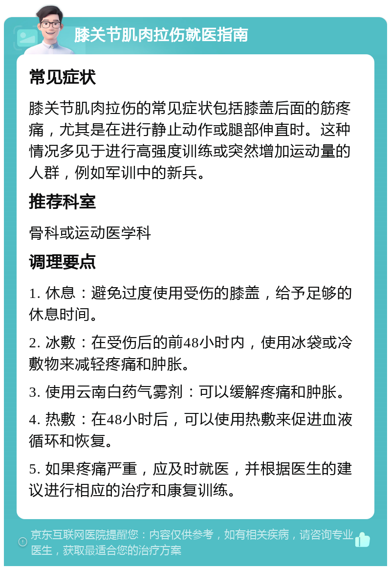 膝关节肌肉拉伤就医指南 常见症状 膝关节肌肉拉伤的常见症状包括膝盖后面的筋疼痛，尤其是在进行静止动作或腿部伸直时。这种情况多见于进行高强度训练或突然增加运动量的人群，例如军训中的新兵。 推荐科室 骨科或运动医学科 调理要点 1. 休息：避免过度使用受伤的膝盖，给予足够的休息时间。 2. 冰敷：在受伤后的前48小时内，使用冰袋或冷敷物来减轻疼痛和肿胀。 3. 使用云南白药气雾剂：可以缓解疼痛和肿胀。 4. 热敷：在48小时后，可以使用热敷来促进血液循环和恢复。 5. 如果疼痛严重，应及时就医，并根据医生的建议进行相应的治疗和康复训练。