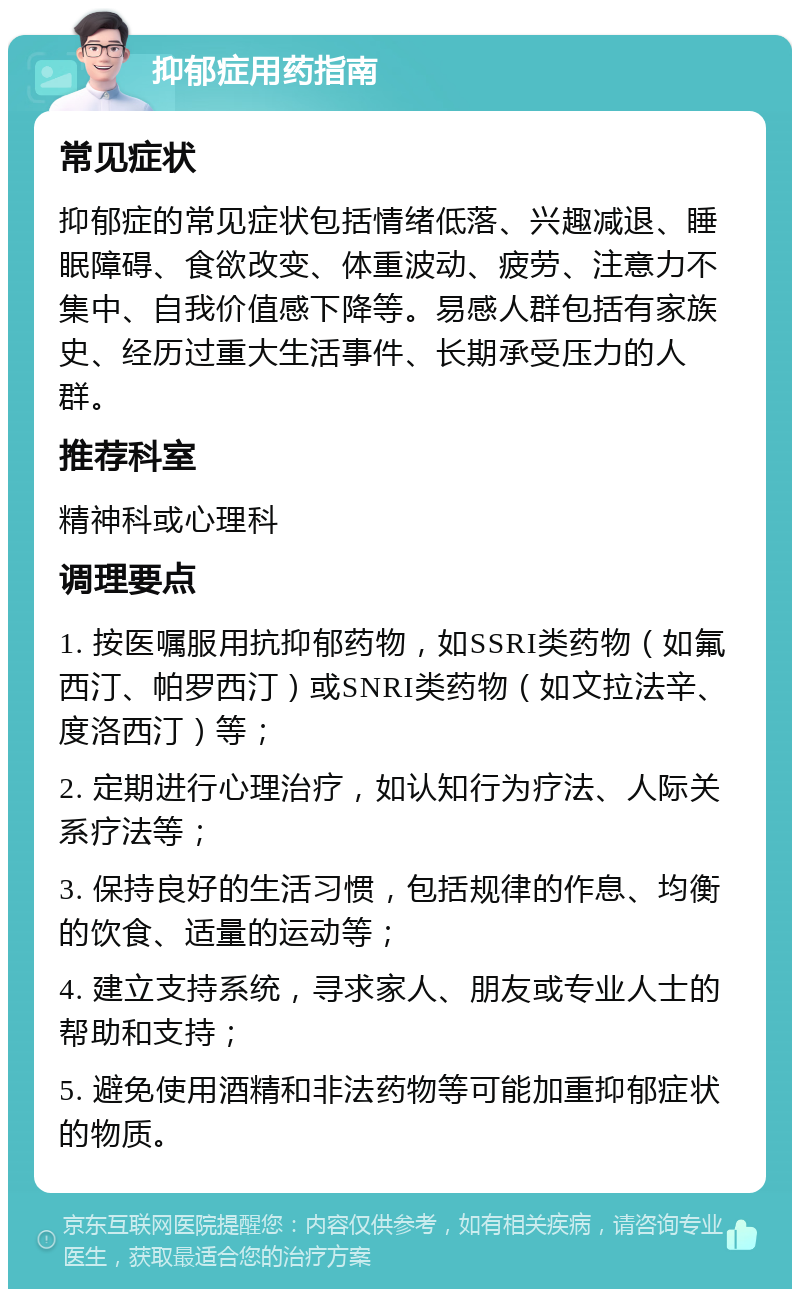 抑郁症用药指南 常见症状 抑郁症的常见症状包括情绪低落、兴趣减退、睡眠障碍、食欲改变、体重波动、疲劳、注意力不集中、自我价值感下降等。易感人群包括有家族史、经历过重大生活事件、长期承受压力的人群。 推荐科室 精神科或心理科 调理要点 1. 按医嘱服用抗抑郁药物，如SSRI类药物（如氟西汀、帕罗西汀）或SNRI类药物（如文拉法辛、度洛西汀）等； 2. 定期进行心理治疗，如认知行为疗法、人际关系疗法等； 3. 保持良好的生活习惯，包括规律的作息、均衡的饮食、适量的运动等； 4. 建立支持系统，寻求家人、朋友或专业人士的帮助和支持； 5. 避免使用酒精和非法药物等可能加重抑郁症状的物质。