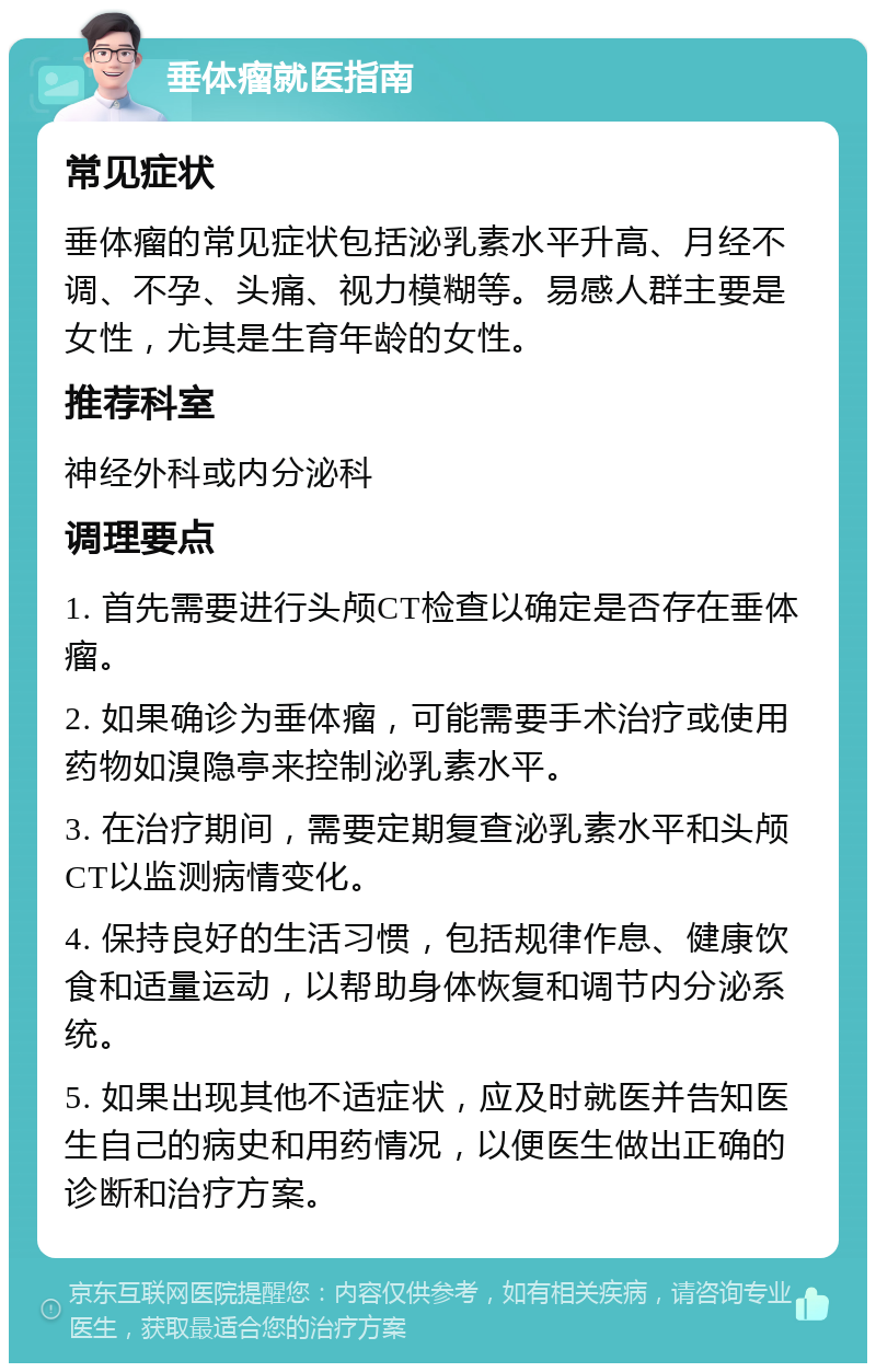 垂体瘤就医指南 常见症状 垂体瘤的常见症状包括泌乳素水平升高、月经不调、不孕、头痛、视力模糊等。易感人群主要是女性，尤其是生育年龄的女性。 推荐科室 神经外科或内分泌科 调理要点 1. 首先需要进行头颅CT检查以确定是否存在垂体瘤。 2. 如果确诊为垂体瘤，可能需要手术治疗或使用药物如溴隐亭来控制泌乳素水平。 3. 在治疗期间，需要定期复查泌乳素水平和头颅CT以监测病情变化。 4. 保持良好的生活习惯，包括规律作息、健康饮食和适量运动，以帮助身体恢复和调节内分泌系统。 5. 如果出现其他不适症状，应及时就医并告知医生自己的病史和用药情况，以便医生做出正确的诊断和治疗方案。