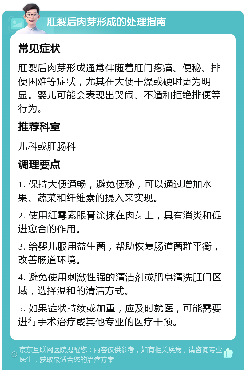 肛裂后肉芽形成的处理指南 常见症状 肛裂后肉芽形成通常伴随着肛门疼痛、便秘、排便困难等症状，尤其在大便干燥或硬时更为明显。婴儿可能会表现出哭闹、不适和拒绝排便等行为。 推荐科室 儿科或肛肠科 调理要点 1. 保持大便通畅，避免便秘，可以通过增加水果、蔬菜和纤维素的摄入来实现。 2. 使用红霉素眼膏涂抹在肉芽上，具有消炎和促进愈合的作用。 3. 给婴儿服用益生菌，帮助恢复肠道菌群平衡，改善肠道环境。 4. 避免使用刺激性强的清洁剂或肥皂清洗肛门区域，选择温和的清洁方式。 5. 如果症状持续或加重，应及时就医，可能需要进行手术治疗或其他专业的医疗干预。