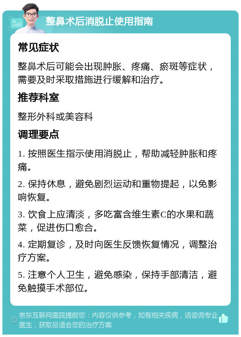 整鼻术后消脱止使用指南 常见症状 整鼻术后可能会出现肿胀、疼痛、瘀斑等症状，需要及时采取措施进行缓解和治疗。 推荐科室 整形外科或美容科 调理要点 1. 按照医生指示使用消脱止，帮助减轻肿胀和疼痛。 2. 保持休息，避免剧烈运动和重物提起，以免影响恢复。 3. 饮食上应清淡，多吃富含维生素C的水果和蔬菜，促进伤口愈合。 4. 定期复诊，及时向医生反馈恢复情况，调整治疗方案。 5. 注意个人卫生，避免感染，保持手部清洁，避免触摸手术部位。