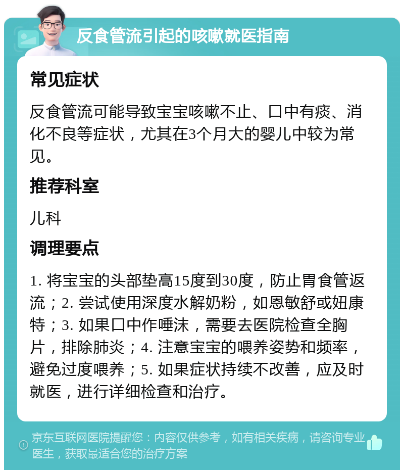 反食管流引起的咳嗽就医指南 常见症状 反食管流可能导致宝宝咳嗽不止、口中有痰、消化不良等症状，尤其在3个月大的婴儿中较为常见。 推荐科室 儿科 调理要点 1. 将宝宝的头部垫高15度到30度，防止胃食管返流；2. 尝试使用深度水解奶粉，如恩敏舒或妞康特；3. 如果口中作唾沫，需要去医院检查全胸片，排除肺炎；4. 注意宝宝的喂养姿势和频率，避免过度喂养；5. 如果症状持续不改善，应及时就医，进行详细检查和治疗。