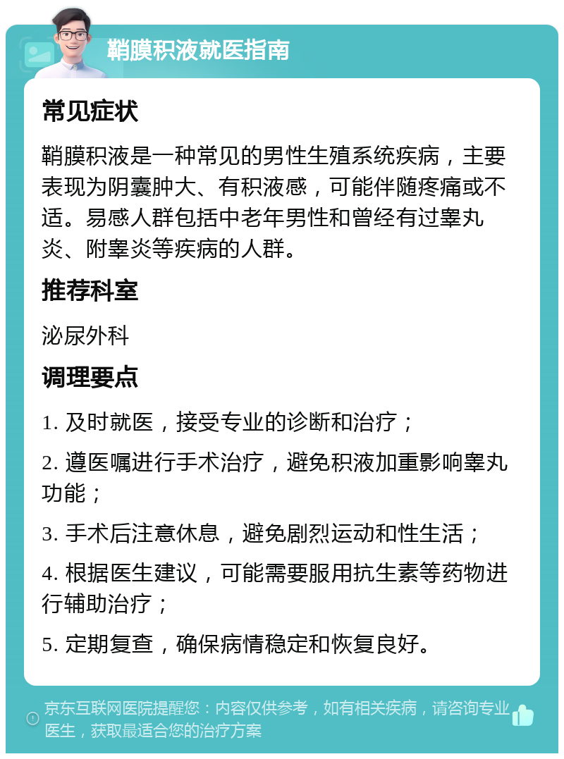 鞘膜积液就医指南 常见症状 鞘膜积液是一种常见的男性生殖系统疾病，主要表现为阴囊肿大、有积液感，可能伴随疼痛或不适。易感人群包括中老年男性和曾经有过睾丸炎、附睾炎等疾病的人群。 推荐科室 泌尿外科 调理要点 1. 及时就医，接受专业的诊断和治疗； 2. 遵医嘱进行手术治疗，避免积液加重影响睾丸功能； 3. 手术后注意休息，避免剧烈运动和性生活； 4. 根据医生建议，可能需要服用抗生素等药物进行辅助治疗； 5. 定期复查，确保病情稳定和恢复良好。