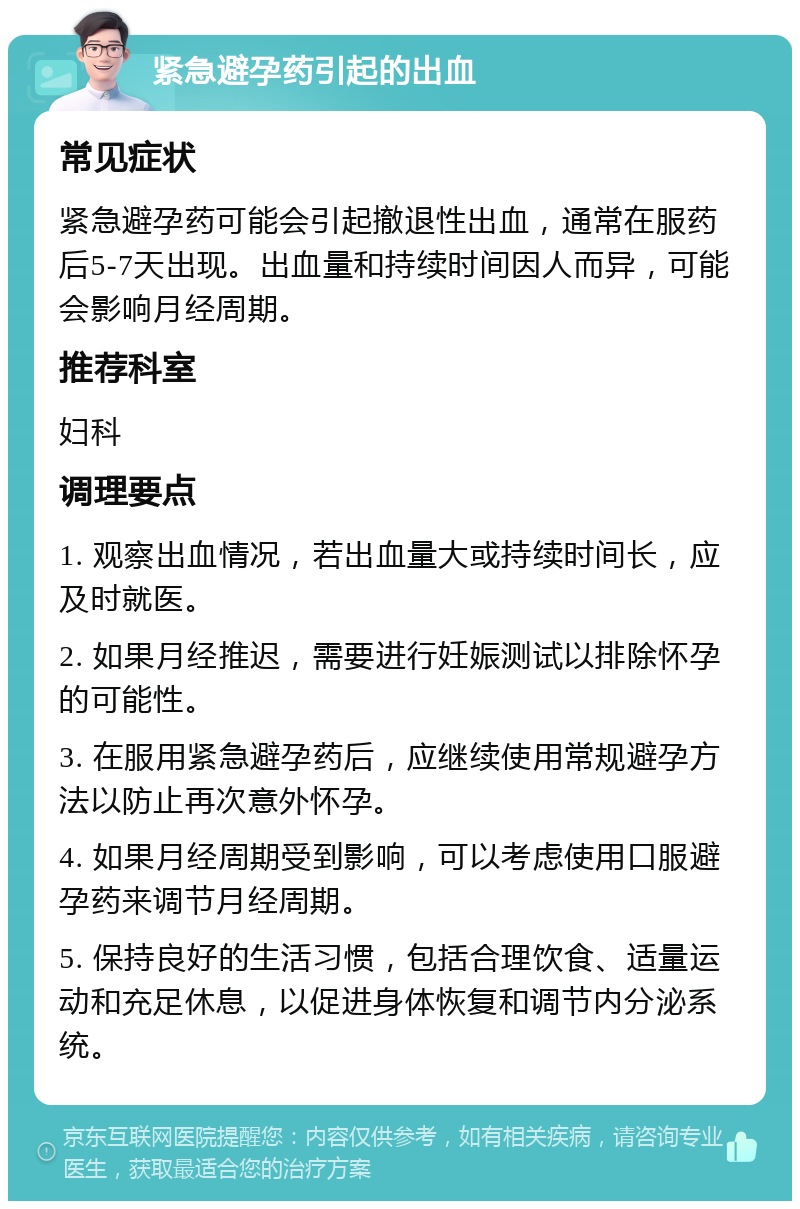 紧急避孕药引起的出血 常见症状 紧急避孕药可能会引起撤退性出血，通常在服药后5-7天出现。出血量和持续时间因人而异，可能会影响月经周期。 推荐科室 妇科 调理要点 1. 观察出血情况，若出血量大或持续时间长，应及时就医。 2. 如果月经推迟，需要进行妊娠测试以排除怀孕的可能性。 3. 在服用紧急避孕药后，应继续使用常规避孕方法以防止再次意外怀孕。 4. 如果月经周期受到影响，可以考虑使用口服避孕药来调节月经周期。 5. 保持良好的生活习惯，包括合理饮食、适量运动和充足休息，以促进身体恢复和调节内分泌系统。