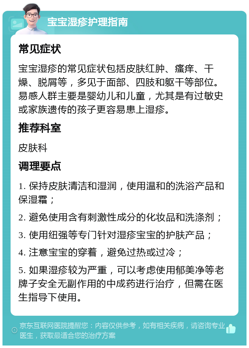 宝宝湿疹护理指南 常见症状 宝宝湿疹的常见症状包括皮肤红肿、瘙痒、干燥、脱屑等，多见于面部、四肢和躯干等部位。易感人群主要是婴幼儿和儿童，尤其是有过敏史或家族遗传的孩子更容易患上湿疹。 推荐科室 皮肤科 调理要点 1. 保持皮肤清洁和湿润，使用温和的洗浴产品和保湿霜； 2. 避免使用含有刺激性成分的化妆品和洗涤剂； 3. 使用纽强等专门针对湿疹宝宝的护肤产品； 4. 注意宝宝的穿着，避免过热或过冷； 5. 如果湿疹较为严重，可以考虑使用郁美净等老牌子安全无副作用的中成药进行治疗，但需在医生指导下使用。