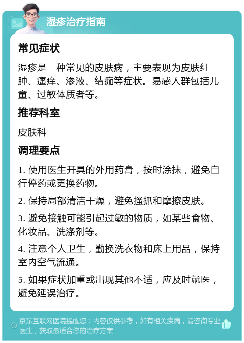 湿疹治疗指南 常见症状 湿疹是一种常见的皮肤病，主要表现为皮肤红肿、瘙痒、渗液、结痂等症状。易感人群包括儿童、过敏体质者等。 推荐科室 皮肤科 调理要点 1. 使用医生开具的外用药膏，按时涂抹，避免自行停药或更换药物。 2. 保持局部清洁干燥，避免搔抓和摩擦皮肤。 3. 避免接触可能引起过敏的物质，如某些食物、化妆品、洗涤剂等。 4. 注意个人卫生，勤换洗衣物和床上用品，保持室内空气流通。 5. 如果症状加重或出现其他不适，应及时就医，避免延误治疗。