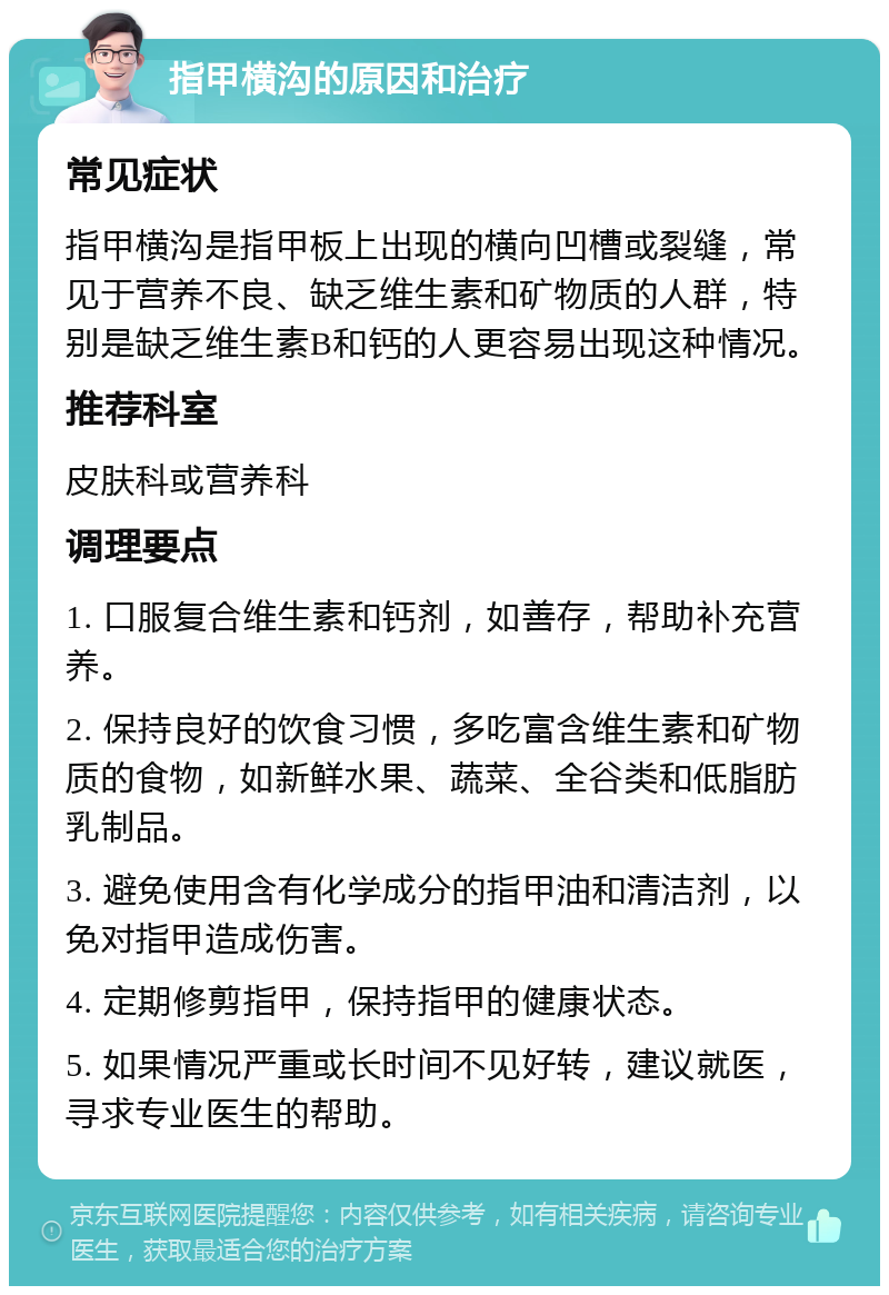 指甲横沟的原因和治疗 常见症状 指甲横沟是指甲板上出现的横向凹槽或裂缝，常见于营养不良、缺乏维生素和矿物质的人群，特别是缺乏维生素B和钙的人更容易出现这种情况。 推荐科室 皮肤科或营养科 调理要点 1. 口服复合维生素和钙剂，如善存，帮助补充营养。 2. 保持良好的饮食习惯，多吃富含维生素和矿物质的食物，如新鲜水果、蔬菜、全谷类和低脂肪乳制品。 3. 避免使用含有化学成分的指甲油和清洁剂，以免对指甲造成伤害。 4. 定期修剪指甲，保持指甲的健康状态。 5. 如果情况严重或长时间不见好转，建议就医，寻求专业医生的帮助。