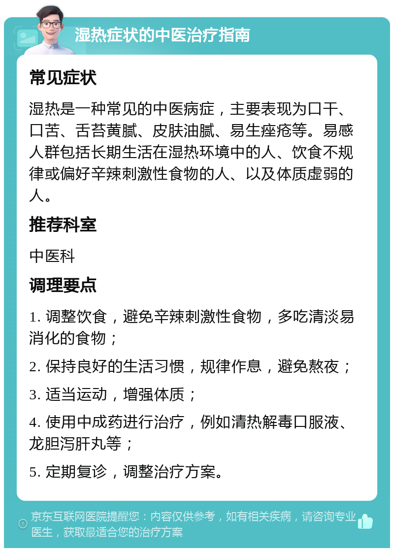 湿热症状的中医治疗指南 常见症状 湿热是一种常见的中医病症，主要表现为口干、口苦、舌苔黄腻、皮肤油腻、易生痤疮等。易感人群包括长期生活在湿热环境中的人、饮食不规律或偏好辛辣刺激性食物的人、以及体质虚弱的人。 推荐科室 中医科 调理要点 1. 调整饮食，避免辛辣刺激性食物，多吃清淡易消化的食物； 2. 保持良好的生活习惯，规律作息，避免熬夜； 3. 适当运动，增强体质； 4. 使用中成药进行治疗，例如清热解毒口服液、龙胆泻肝丸等； 5. 定期复诊，调整治疗方案。