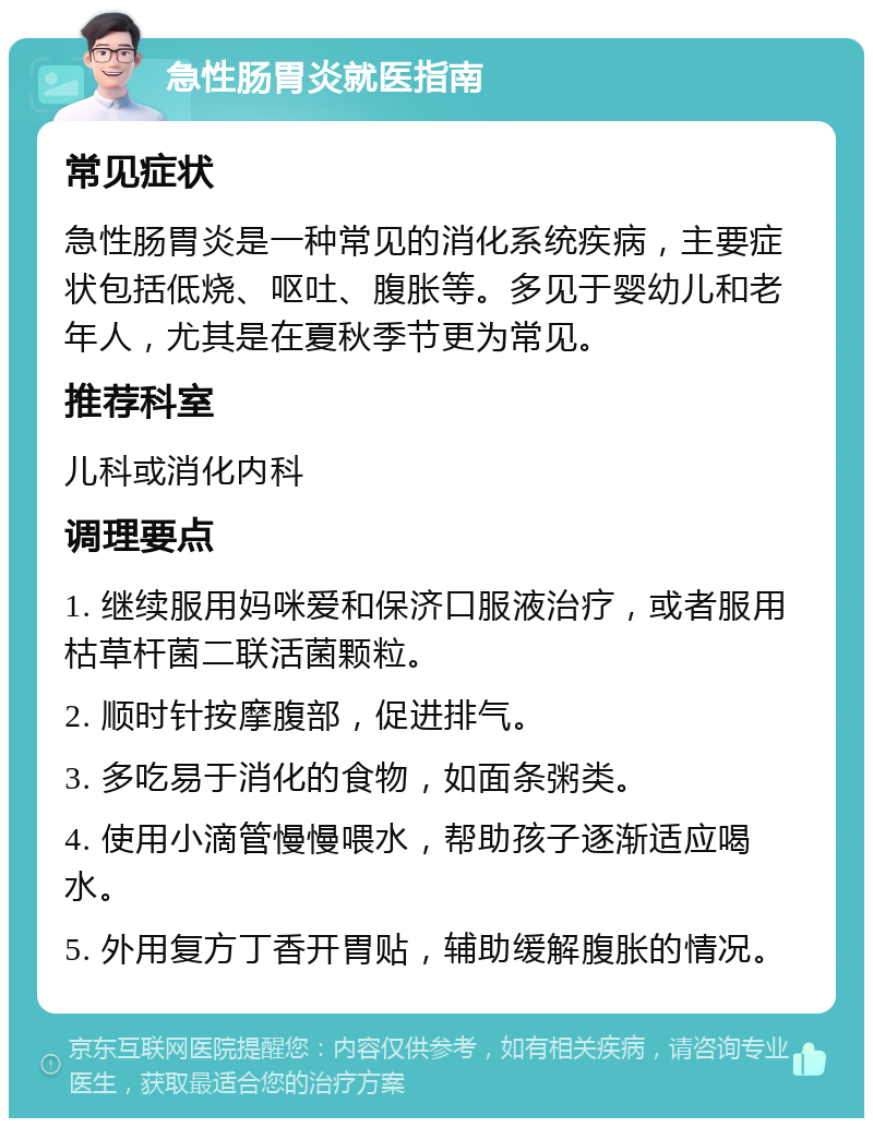 急性肠胃炎就医指南 常见症状 急性肠胃炎是一种常见的消化系统疾病，主要症状包括低烧、呕吐、腹胀等。多见于婴幼儿和老年人，尤其是在夏秋季节更为常见。 推荐科室 儿科或消化内科 调理要点 1. 继续服用妈咪爱和保济口服液治疗，或者服用枯草杆菌二联活菌颗粒。 2. 顺时针按摩腹部，促进排气。 3. 多吃易于消化的食物，如面条粥类。 4. 使用小滴管慢慢喂水，帮助孩子逐渐适应喝水。 5. 外用复方丁香开胃贴，辅助缓解腹胀的情况。