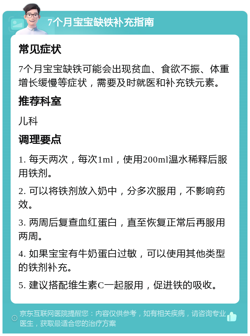 7个月宝宝缺铁补充指南 常见症状 7个月宝宝缺铁可能会出现贫血、食欲不振、体重增长缓慢等症状，需要及时就医和补充铁元素。 推荐科室 儿科 调理要点 1. 每天两次，每次1ml，使用200ml温水稀释后服用铁剂。 2. 可以将铁剂放入奶中，分多次服用，不影响药效。 3. 两周后复查血红蛋白，直至恢复正常后再服用两周。 4. 如果宝宝有牛奶蛋白过敏，可以使用其他类型的铁剂补充。 5. 建议搭配维生素C一起服用，促进铁的吸收。