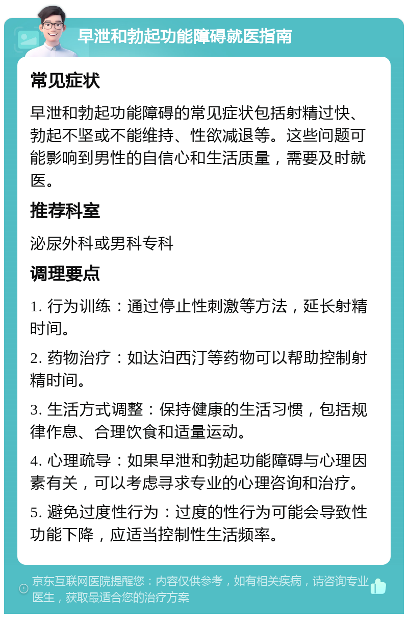 早泄和勃起功能障碍就医指南 常见症状 早泄和勃起功能障碍的常见症状包括射精过快、勃起不坚或不能维持、性欲减退等。这些问题可能影响到男性的自信心和生活质量，需要及时就医。 推荐科室 泌尿外科或男科专科 调理要点 1. 行为训练：通过停止性刺激等方法，延长射精时间。 2. 药物治疗：如达泊西汀等药物可以帮助控制射精时间。 3. 生活方式调整：保持健康的生活习惯，包括规律作息、合理饮食和适量运动。 4. 心理疏导：如果早泄和勃起功能障碍与心理因素有关，可以考虑寻求专业的心理咨询和治疗。 5. 避免过度性行为：过度的性行为可能会导致性功能下降，应适当控制性生活频率。