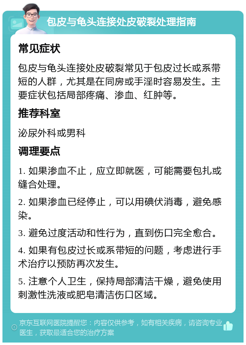 包皮与龟头连接处皮破裂处理指南 常见症状 包皮与龟头连接处皮破裂常见于包皮过长或系带短的人群，尤其是在同房或手淫时容易发生。主要症状包括局部疼痛、渗血、红肿等。 推荐科室 泌尿外科或男科 调理要点 1. 如果渗血不止，应立即就医，可能需要包扎或缝合处理。 2. 如果渗血已经停止，可以用碘伏消毒，避免感染。 3. 避免过度活动和性行为，直到伤口完全愈合。 4. 如果有包皮过长或系带短的问题，考虑进行手术治疗以预防再次发生。 5. 注意个人卫生，保持局部清洁干燥，避免使用刺激性洗液或肥皂清洁伤口区域。