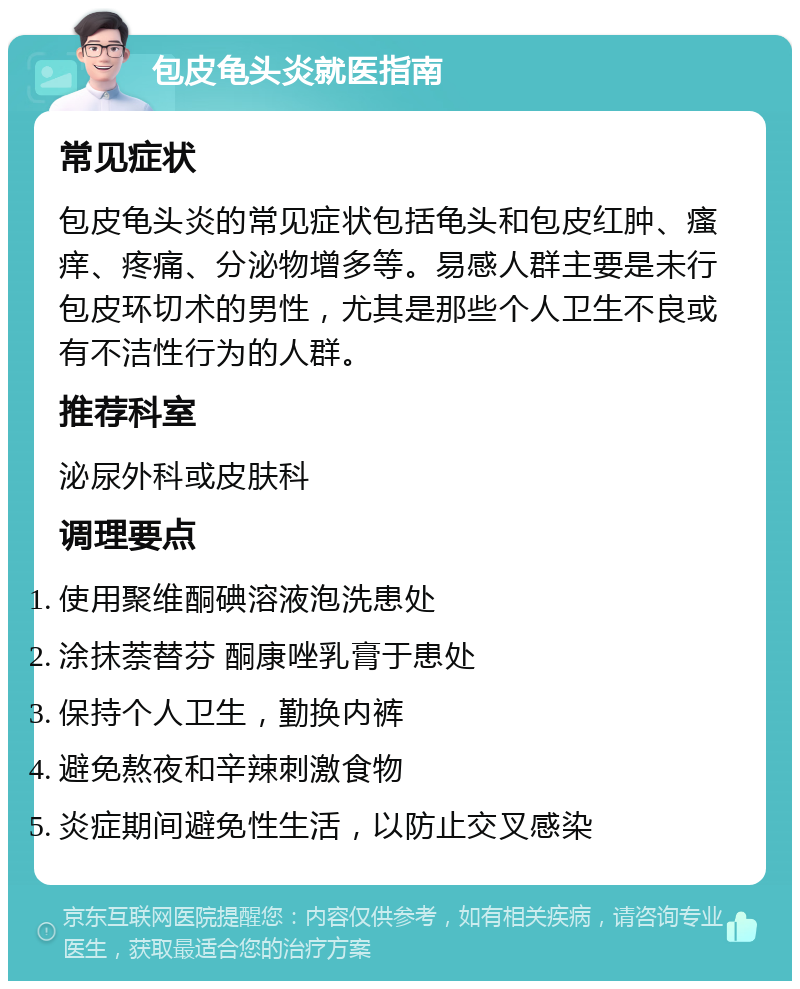 包皮龟头炎就医指南 常见症状 包皮龟头炎的常见症状包括龟头和包皮红肿、瘙痒、疼痛、分泌物增多等。易感人群主要是未行包皮环切术的男性，尤其是那些个人卫生不良或有不洁性行为的人群。 推荐科室 泌尿外科或皮肤科 调理要点 使用聚维酮碘溶液泡洗患处 涂抹萘替芬 酮康唑乳膏于患处 保持个人卫生，勤换内裤 避免熬夜和辛辣刺激食物 炎症期间避免性生活，以防止交叉感染