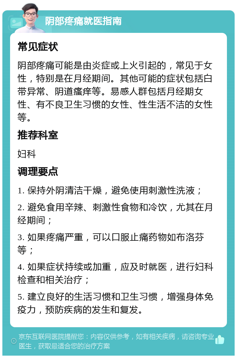 阴部疼痛就医指南 常见症状 阴部疼痛可能是由炎症或上火引起的，常见于女性，特别是在月经期间。其他可能的症状包括白带异常、阴道瘙痒等。易感人群包括月经期女性、有不良卫生习惯的女性、性生活不洁的女性等。 推荐科室 妇科 调理要点 1. 保持外阴清洁干燥，避免使用刺激性洗液； 2. 避免食用辛辣、刺激性食物和冷饮，尤其在月经期间； 3. 如果疼痛严重，可以口服止痛药物如布洛芬等； 4. 如果症状持续或加重，应及时就医，进行妇科检查和相关治疗； 5. 建立良好的生活习惯和卫生习惯，增强身体免疫力，预防疾病的发生和复发。