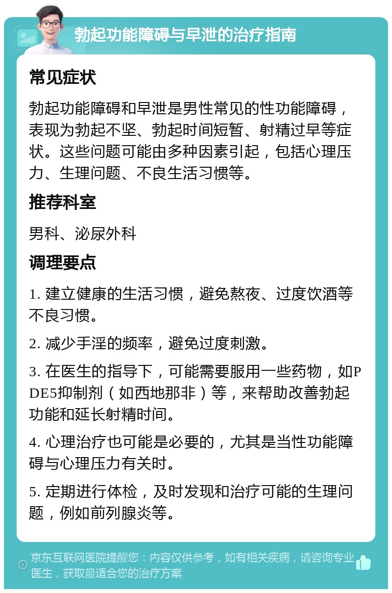 勃起功能障碍与早泄的治疗指南 常见症状 勃起功能障碍和早泄是男性常见的性功能障碍，表现为勃起不坚、勃起时间短暂、射精过早等症状。这些问题可能由多种因素引起，包括心理压力、生理问题、不良生活习惯等。 推荐科室 男科、泌尿外科 调理要点 1. 建立健康的生活习惯，避免熬夜、过度饮酒等不良习惯。 2. 减少手淫的频率，避免过度刺激。 3. 在医生的指导下，可能需要服用一些药物，如PDE5抑制剂（如西地那非）等，来帮助改善勃起功能和延长射精时间。 4. 心理治疗也可能是必要的，尤其是当性功能障碍与心理压力有关时。 5. 定期进行体检，及时发现和治疗可能的生理问题，例如前列腺炎等。