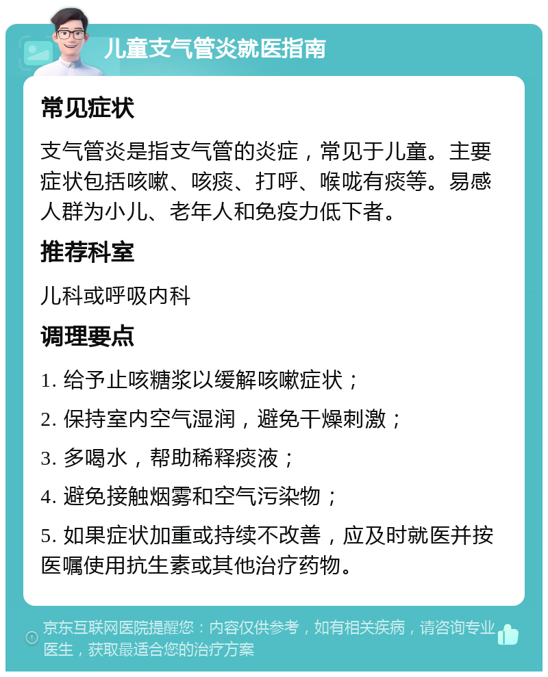 儿童支气管炎就医指南 常见症状 支气管炎是指支气管的炎症，常见于儿童。主要症状包括咳嗽、咳痰、打呼、喉咙有痰等。易感人群为小儿、老年人和免疫力低下者。 推荐科室 儿科或呼吸内科 调理要点 1. 给予止咳糖浆以缓解咳嗽症状； 2. 保持室内空气湿润，避免干燥刺激； 3. 多喝水，帮助稀释痰液； 4. 避免接触烟雾和空气污染物； 5. 如果症状加重或持续不改善，应及时就医并按医嘱使用抗生素或其他治疗药物。