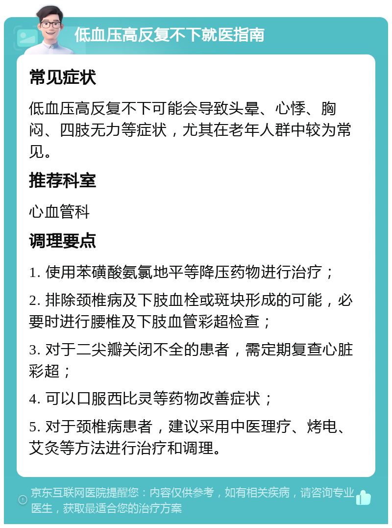 低血压高反复不下就医指南 常见症状 低血压高反复不下可能会导致头晕、心悸、胸闷、四肢无力等症状，尤其在老年人群中较为常见。 推荐科室 心血管科 调理要点 1. 使用苯磺酸氨氯地平等降压药物进行治疗； 2. 排除颈椎病及下肢血栓或斑块形成的可能，必要时进行腰椎及下肢血管彩超检查； 3. 对于二尖瓣关闭不全的患者，需定期复查心脏彩超； 4. 可以口服西比灵等药物改善症状； 5. 对于颈椎病患者，建议采用中医理疗、烤电、艾灸等方法进行治疗和调理。