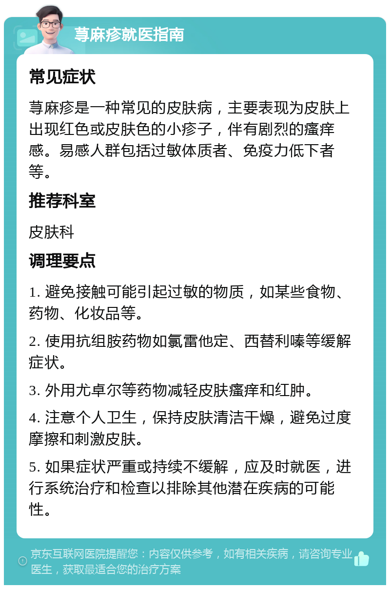 荨麻疹就医指南 常见症状 荨麻疹是一种常见的皮肤病，主要表现为皮肤上出现红色或皮肤色的小疹子，伴有剧烈的瘙痒感。易感人群包括过敏体质者、免疫力低下者等。 推荐科室 皮肤科 调理要点 1. 避免接触可能引起过敏的物质，如某些食物、药物、化妆品等。 2. 使用抗组胺药物如氯雷他定、西替利嗪等缓解症状。 3. 外用尤卓尔等药物减轻皮肤瘙痒和红肿。 4. 注意个人卫生，保持皮肤清洁干燥，避免过度摩擦和刺激皮肤。 5. 如果症状严重或持续不缓解，应及时就医，进行系统治疗和检查以排除其他潜在疾病的可能性。