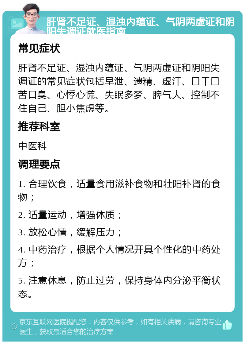 肝肾不足证、湿浊内蕴证、气阴两虚证和阴阳失调证就医指南 常见症状 肝肾不足证、湿浊内蕴证、气阴两虚证和阴阳失调证的常见症状包括早泄、遗精、虚汗、口干口苦口臭、心悸心慌、失眠多梦、脾气大、控制不住自己、胆小焦虑等。 推荐科室 中医科 调理要点 1. 合理饮食，适量食用滋补食物和壮阳补肾的食物； 2. 适量运动，增强体质； 3. 放松心情，缓解压力； 4. 中药治疗，根据个人情况开具个性化的中药处方； 5. 注意休息，防止过劳，保持身体内分泌平衡状态。