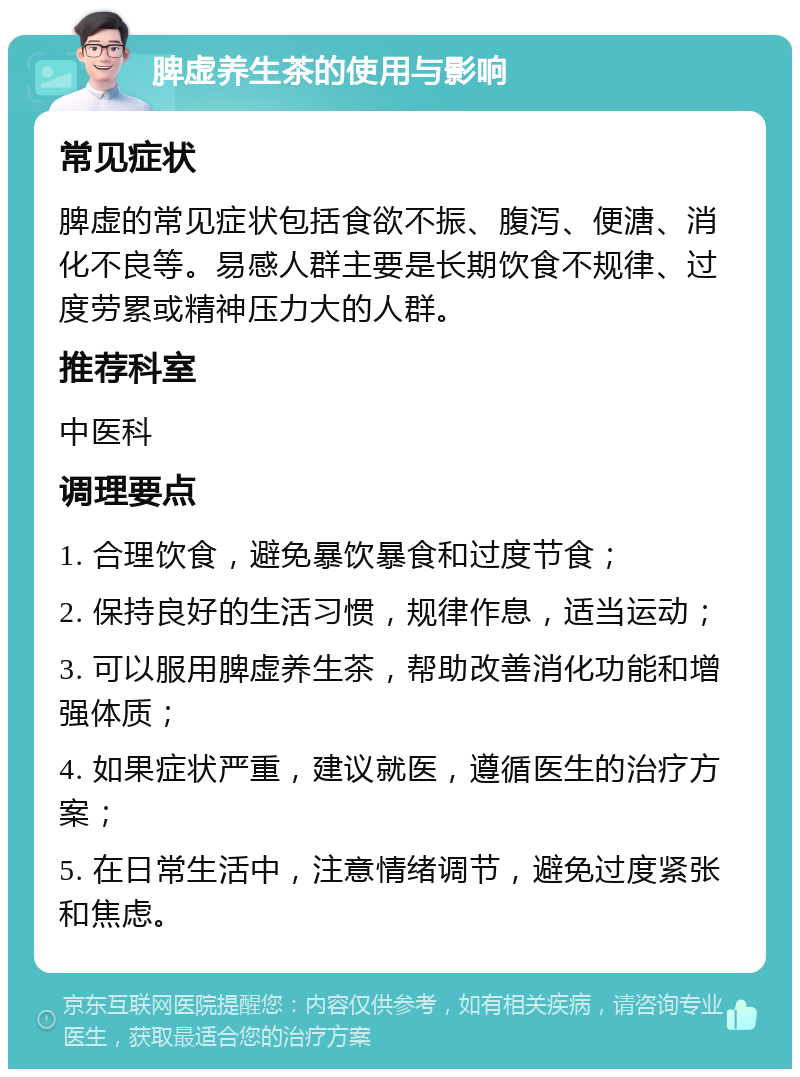 脾虚养生茶的使用与影响 常见症状 脾虚的常见症状包括食欲不振、腹泻、便溏、消化不良等。易感人群主要是长期饮食不规律、过度劳累或精神压力大的人群。 推荐科室 中医科 调理要点 1. 合理饮食，避免暴饮暴食和过度节食； 2. 保持良好的生活习惯，规律作息，适当运动； 3. 可以服用脾虚养生茶，帮助改善消化功能和增强体质； 4. 如果症状严重，建议就医，遵循医生的治疗方案； 5. 在日常生活中，注意情绪调节，避免过度紧张和焦虑。